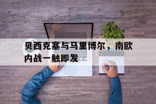 关于贝西克塞与马里博尔，南欧内战一触即发的信息